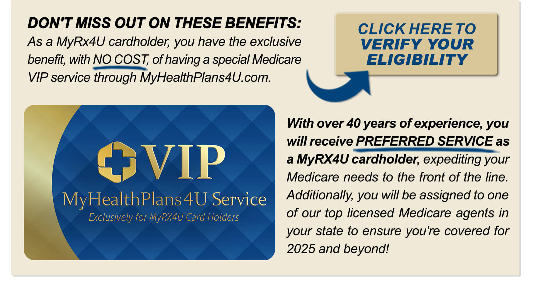 DON'T MISS OUT ON THESE BENEFITS: As a MyRx4U cardholder, you have the exclusive benefit, with NO COST, of having a special Medicare VIP service through MyHealthPlans4U.com. With over 40 years of experience, you will receive PREFERRED SERVICE as a MyRX4U cardholder, expediting your Medicare needs to the front of the line. Additionally, you will be assigned to one of our top licensed Medicare agents in your state to ensure you're covered for 2025 and beyond!